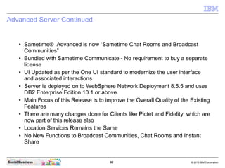 62 © 2010 IBM CorporationSocial Business
Advanced Server Continued
● Sametime® Advanced is now “Sametime Chat Rooms and Broadcast
Communities”
● Bundled with Sametime Communicate - No requirement to buy a separate
license
● UI Updated as per the One UI standard to modernize the user interface
and associated interactions
● Server is deployed on to WebSphere Network Deployment 8.5.5 and uses
DB2 Enterprise Edition 10.1 or above
● Main Focus of this Release is to improve the Overall Quality of the Existing
Features
● There are many changes done for Clients like Pictet and Fidelity, which are
now part of this release also
● Location Services Remains the Same
● No New Functions to Broadcast Communities, Chat Rooms and Instant
Share
 