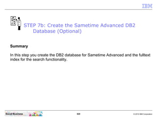 620 © 2010 IBM CorporationSocial Business
Summary
In this step you create the DB2 database for Sametime Advanced and the fulltext
index for the search functionality.
STEP 7b: Create the Sametime Advanced DB2
Database (Optional)
 