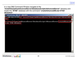 621 © 2010 IBM CorporationSocial Business
In a new DB2 Command Window navigate to the
“InstallSametimeAdvancedServerDatabaseScriptsAdvancedServer” directory and
create the “STAD” database with the command “createAdvancedDb.bat STAD
db2admin”.
 