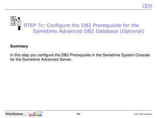 625 © 2010 IBM CorporationSocial Business
Summary
In this step you configure the DB2 Prerequisite in the Sametime System Console
for the Sametime Advanced Server.
STEP 7c: Configure the DB2 Prerequisite for the
Sametime Advanced DB2 Database (Optional)
 