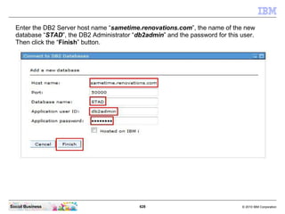 628 © 2010 IBM CorporationSocial Business
Enter the DB2 Server host name “sametime.renovations.com”, the name of the new
database “STAD”, the DB2 Administrator “db2admin” and the password for this user.
Then click the “Finish” button.
 
