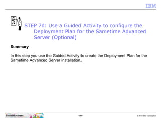 630 © 2010 IBM CorporationSocial Business
Summary
In this step you use the Guided Activity to create the Deployment Plan for the
Sametime Advanced Server installation.
STEP 7d: Use a Guided Activity to configure the
Deployment Plan for the Sametime Advanced
Server (Optional)
 