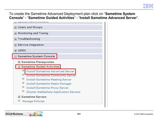 631 © 2010 IBM CorporationSocial Business
To create the Sametime Advanced Deployment plan click on “Sametime System
Console” - “Sametime Guided Activities” - “Install Sametime Advanced Server”.
 