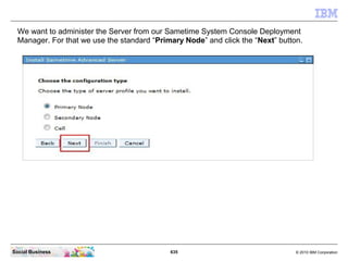 635 © 2010 IBM CorporationSocial Business
We want to administer the Server from our Sametime System Console Deployment
Manager. For that we use the standard “Primary Node” and click the “Next” button.
 