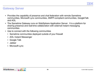 64 © 2010 IBM CorporationSocial Business
Gateway Server
● Provides the capability of presence and chat federation with remote Sametime
communities, Microsoft Lync communities, XMPP-compliant communities, GoogleTalk
and AOL
● The Sametime Gateway runs on WebSphere Application Server. It is a platform for
sharing presence and real-time collaboration with external instant messaging
communities
● Use to connect with the following communities
● Sametime communities deployed outside of your firewall
● AOL Instant Messenger
● Google Talk
● Jabber
● Microsoft Lync
 