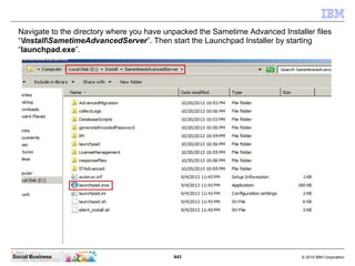 643 © 2010 IBM CorporationSocial Business
Navigate to the directory where you have unpacked the Sametime Advanced Installer files
“InstallSametimeAdvancedServer”. Then start the Launchpad Installer by starting
“launchpad.exe”.
 
