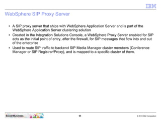 65 © 2010 IBM CorporationSocial Business
WebSphere SIP Proxy Server
● A SIP proxy server that ships with WebSphere Application Server and is part of the
WebSphere Application Server clustering solution
● Created in the Integration Solutions Console, a WebSphere Proxy Server enabled for SIP
acts as the initial point of entry, after the firewall, for SIP messages that flow into and out
of the enterprise
● Used to route SIP traffic to backend SIP Media Manager cluster members (Conference
Manager or SIP Registrar/Proxy), and is mapped to a specific cluster of them.
 