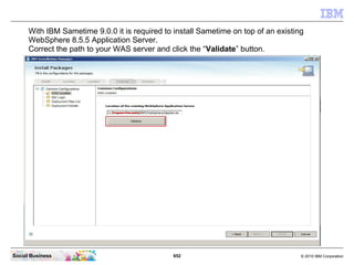 652 © 2010 IBM CorporationSocial Business
With IBM Sametime 9.0.0 it is required to install Sametime on top of an existing
WebSphere 8.5.5 Application Server.
Correct the path to your WAS server and click the “Validate” button.
 