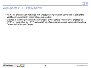 66 © 2010 IBM CorporationSocial Business
WebSphere HTTP Proxy Server
● An HTTP proxy server that ships with WebSphere Application Server and is part of the
WebSphere Application Server clustering solution
● Created in the Integration Solutions Console, a WebSphere Proxy Server enabled for
HTTP is responsible for HTTP routing in front of application servers such as the Meeting
Server and Advanced Server.
 