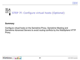 667 © 2010 IBM CorporationSocial Business
Summary
Configure virtual hosts on the Sametime Proxy, Sametime Meeting and
Sametime Advanced Servers to avoid routing conflicts by the WebSphere HTTP
Proxy.
STEP 7f: Configure virtual hosts (Optional)
 