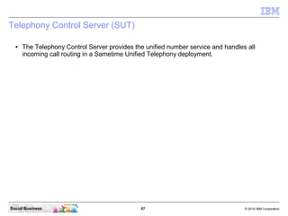 67 © 2010 IBM CorporationSocial Business
Telephony Control Server (SUT)
● The Telephony Control Server provides the unified number service and handles all
incoming call routing in a Sametime Unified Telephony deployment.
 