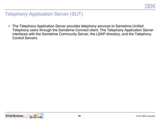 68 © 2010 IBM CorporationSocial Business
Telephony Application Server (SUT)
● The Telephony Application Server provides telephony services to Sametime Unified
Telephony users through the Sametime Connect client. The Telephony Application Server
interfaces with the Sametime Community Server, the LDAP directory, and the Telephony
Control Servers.
 