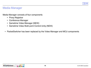 69 © 2010 IBM CorporationSocial Business
Media Manager
Media Manager consists of four components
● Proxy Registrar
● Conference Manager
● Sametime Video Manager (NEW)
● Sametime Video Multi point Control Unity (NEW)
● PacketSwitcher has been replaced by the Video Manager and MCU components
 