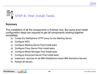 691 © 2010 IBM CorporationSocial Business
Summary
The installation of all the components is finished now. But some post install
configuration steps are required to get all components working together
completely.
a) Create the WebSphere HTTP proxy for the Meeting Server
b) Configure SSO
c) Configure Meeting Server Post Install tasks
d) Configure Proxy Server Post Install tasks
e) Configure Media Manager Post Install tasks
f) Configure Advanced Server Post Install tasks
g) Implement services for all IBM WebSphere based IBM Sametime Servers
h) Restart all servers
STEP 8: Post Install Tasks
 