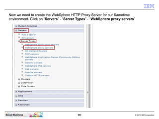 693 © 2010 IBM CorporationSocial Business
Now we need to create the WebSphere HTTP Proxy Server for our Sametime
environment. Click on “Servers” - “Server Types” - “WebSphere proxy servers”
 