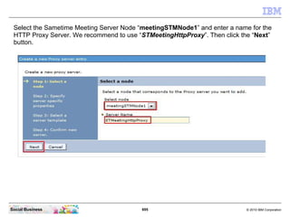 695 © 2010 IBM CorporationSocial Business
Select the Sametime Meeting Server Node “meetingSTMNode1” and enter a name for the
HTTP Proxy Server. We recommend to use “STMeetingHttpProxy”. Then click the “Next”
button.
 