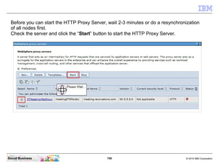 700 © 2010 IBM CorporationSocial Business
Before you can start the HTTP Proxy Server, wait 2-3 minutes or do a resynchronization
of all nodes first.
Check the server and click the “Start” button to start the HTTP Proxy Server.
 