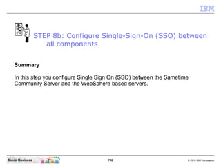 702 © 2010 IBM CorporationSocial Business
Summary
In this step you configure Single Sign On (SSO) between the Sametime
Community Server and the WebSphere based servers.
STEP 8b: Configure Single-Sign-On (SSO) between
all components
 