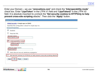 705 © 2010 IBM CorporationSocial Business
Enter your Domain – we use “renovations.com” and check the “Interoperability mode”
check box. Enter “LtpaToken” in the LTPA V1 field and “LtpaToken2” in the LTPA V2
field. It is absolute important to uncheck the “Set security cookies to HTTPOnly to help
prevent cross-site scripting attacks”. Then click the “Apply” button.
 