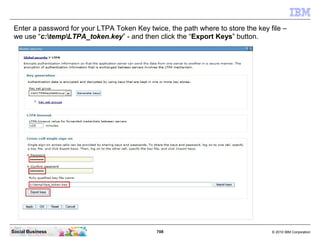 708 © 2010 IBM CorporationSocial Business
Enter a password for your LTPA Token Key twice, the path where to store the key file –
we use “c:tempLTPA_token.key” - and then click the “Export Keys” button.
 