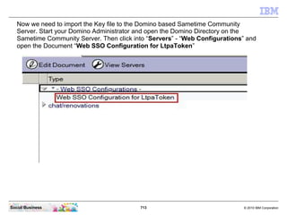 713 © 2010 IBM CorporationSocial Business
Now we need to import the Key file to the Domino based Sametime Community
Server. Start your Domino Administrator and open the Domino Directory on the
Sametime Community Server. Then click into “Servers” - “Web Configurations” and
open the Document “Web SSO Configuration for LtpaToken”
 