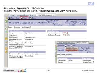 715 © 2010 IBM CorporationSocial Business
First set the “Expiration” to “120” minutes.
Click the “Keys” button and then the “Import WebSphere LTPA Keys” entry.
 