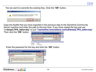716 © 2010 IBM CorporationSocial Business
Yes we want to overwrite the existing Key. Click the “OK” button.
Copy the Keyfile that you have exported in the previous step to the Sametime Community
Server machine and enter the path to this key here. If you have copied the key just use
“c:tempLTPA_token.key” or just “sametime.renovations.comc$tempLTPA_token.key”
Then click the “OK” button.
Enter the password for the key and click the “OK” button.
 