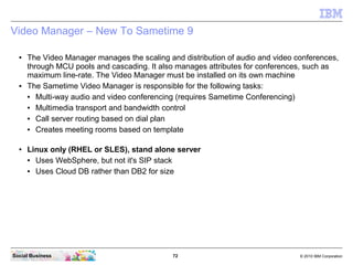 72 © 2010 IBM CorporationSocial Business
Video Manager – New To Sametime 9
● The Video Manager manages the scaling and distribution of audio and video conferences,
through MCU pools and cascading. It also manages attributes for conferences, such as
maximum line-rate. The Video Manager must be installed on its own machine
● The Sametime Video Manager is responsible for the following tasks:
● Multi-way audio and video conferencing (requires Sametime Conferencing)
● Multimedia transport and bandwidth control
● Call server routing based on dial plan
● Creates meeting rooms based on template
● Linux only (RHEL or SLES), stand alone server
● Uses WebSphere, but not it's SIP stack
● Uses Cloud DB rather than DB2 for size
 