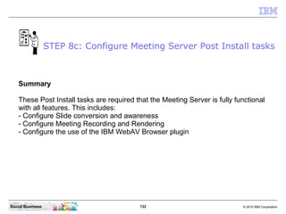 722 © 2010 IBM CorporationSocial Business
Summary
These Post Install tasks are required that the Meeting Server is fully functional
with all features. This includes:
- Configure Slide conversion and awareness
- Configure Meeting Recording and Rendering
- Configure the use of the IBM WebAV Browser plugin
STEP 8c: Configure Meeting Server Post Install tasks
 