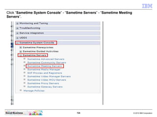 724 © 2010 IBM CorporationSocial Business
Click “Sametime System Console” - “Sametime Servers” - “Sametime Meeting
Servers”.
 