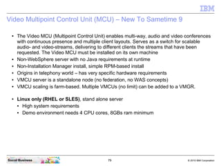 73 © 2010 IBM CorporationSocial Business
Video Multipoint Control Unit (MCU) – New To Sametime 9
● The Video MCU (Multipoint Control Unit) enables multi-way, audio and video conferences
with continuous presence and multiple client layouts. Serves as a switch for scalable
audio- and video-streams, delivering to different clients the streams that have been
requested. The Video MCU must be installed on its own machine
● Non-WebSphere server with no Java requirements at runtime
● Non-Installation Manager install, simple RPM-based install
● Origins in telephony world – has very specific hardware requirements
● VMCU server is a standalone node (no federation, no WAS concepts)
● VMCU scaling is farm-based. Multiple VMCUs (no limit) can be added to a VMGR.
● Linux only (RHEL or SLES), stand alone server
● High system requirements
● Demo environment needs 4 CPU cores, 8GBs ram minimum
 