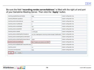 730 © 2010 IBM CorporationSocial Business
Be sure the field “recording.render.serverAddress” is filled with the right url and port
of your Sametime Meeting Server. Then click the “Apply” button.
 
