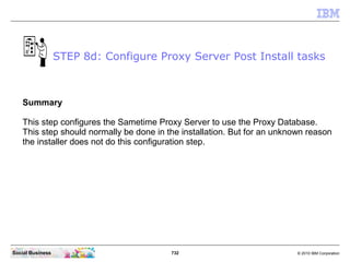 732 © 2010 IBM CorporationSocial Business
Summary
This step configures the Sametime Proxy Server to use the Proxy Database.
This step should normally be done in the installation. But for an unknown reason
the installer does not do this configuration step.
STEP 8d: Configure Proxy Server Post Install tasks
 