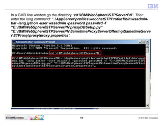 738 © 2010 IBM CorporationSocial Business
In a CMD line window go the directory “cd IBMWebSphereSTPServerPN”. Then
enter the long command: “..AppServerprofileswebchatSTPProfile1binwsadmin-
bat -lang jython -user wasadmin -password passw0rd -f
“C:IBMWebSphereSTPServerPNproxyDBSetup.py”
“C:IBMWebSphereSTPServerPNSametimeProxyServerOfferingSametimeServe
rSTProxyproxyproxy.properties”.
 