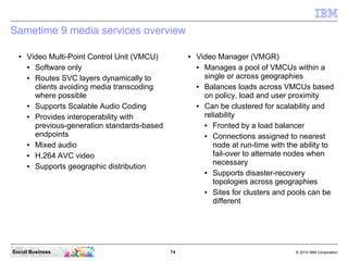 74 © 2010 IBM CorporationSocial Business
Sametime 9 media services overview
● Video Multi-Point Control Unit (VMCU)
● Software only
● Routes SVC layers dynamically to
clients avoiding media transcoding
where possible
● Supports Scalable Audio Coding
● Provides interoperability with
previous-generation standards-based
endpoints
● Mixed audio
● H.264 AVC video
● Supports geographic distribution
● Video Manager (VMGR)
● Manages a pool of VMCUs within a
single or across geographies
● Balances loads across VMCUs based
on policy, load and user proximity
● Can be clustered for scalability and
reliability
● Fronted by a load balancer
● Connections assigned to nearest
node at run-time with the ability to
fail-over to alternate nodes when
necessary
● Supports disaster-recovery
topologies across geographies
● Sites for clusters and pools can be
different
 