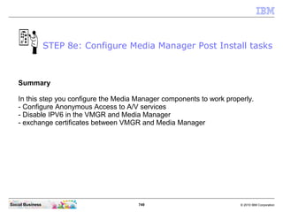 749 © 2010 IBM CorporationSocial Business
Summary
In this step you configure the Media Manager components to work properly.
- Configure Anonymous Access to A/V services
- Disable IPV6 in the VMGR and Media Manager
- exchange certificates between VMGR and Media Manager
STEP 8e: Configure Media Manager Post Install tasks
 