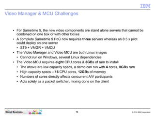75 © 2010 IBM CorporationSocial Business
Video Manager & MCU Challenges
● For Sametime 9, the new video components are stand alone servers that cannot be
combined on one box or with other boxes
● A complete Sametime 9 PoC now requires three servers whereas an 8.5.x pilot
could deploy on one server
● ST9 + VMGR + VMCU
● The Video Manager and Video MCU are both Linux images
● Cannot run on Windows, several Linux dependencies
● The Video MCU requires eight CPU cores & 8GBs of ram to install
● The above are low capacity specs, a demo can run with 4 cores, 8GBs ram
● High capacity specs – 16 CPU cores, 12GBs of memory
● Numbers of cores directly affects concurrent A/V participants
● Acts solely as a packet switcher, mixing done on the client
 