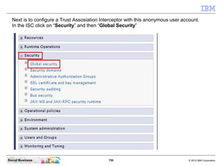 750 © 2010 IBM CorporationSocial Business
Next is to configure a Trust Assosiation Interceptor with this anonymous user account.
In the ISC click on “Security” and then “Global Security”
 
