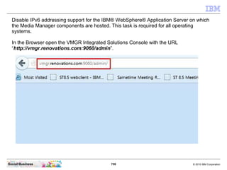 759 © 2010 IBM CorporationSocial Business
Disable IPv6 addressing support for the IBM® WebSphere® Application Server on which
the Media Manager components are hosted. This task is required for all operating
systems.
In the Browser open the VMGR Integrated Solutions Console with the URL
“http://vmgr.renovations.com:9060/admin”.
 