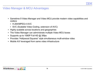 76 © 2010 IBM CorporationSocial Business
Video Manager & MCU Advantages
● Sametime 9 Video Manager and Video MCU provide modern video capabilities and
codecs
● H.264/MPEG-4 AVC
● SVC (Scalable Video Coding, extension of AVC)
● Highly scalable across locations and geographies
● The Video Manager can administrate multiple Video MCU boxes
● Supports up to 1080P Full HD @ 30fps
● Provides “Hollywood Squares” style simultaneous multi-window video
● Mobile A/V leveraged from same video infrastructure
 
