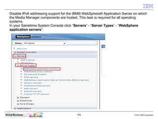 773 © 2010 IBM CorporationSocial Business
Disable IPv6 addressing support for the IBM® WebSphere® Application Server on which
the Media Manager components are hosted. This task is required for all operating
systems.
In your Sametime System Console click “Servers” - “Server Types” - “WebSphere
application servers”.
 