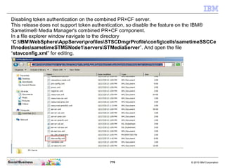 779 © 2010 IBM CorporationSocial Business
Disabling token authentication on the combined PR+CF server.
This release does not support token authentication, so disable the feature on the IBM®
Sametime® Media Manager's combined PR+CF component.
In a file explorer window navigate to the directory
“C:IBMWebSphereAppServerprofilesSTSCDmgrProfileconfigcellssametimeSSCCe
llnodessametimeSTMSNode1serversSTMediaServer”. And open the file
“stavconfig.xml” for editing.
 