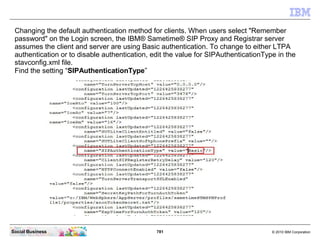 781 © 2010 IBM CorporationSocial Business
Changing the default authentication method for clients. When users select "Remember
password" on the Login screen, the IBM® Sametime® SIP Proxy and Registrar server
assumes the client and server are using Basic authentication. To change to either LTPA
authentication or to disable authentication, edit the value for SIPAuthenticationType in the
stavconfig.xml file.
Find the setting “SIPAuthenticationType”
 
