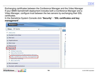 786 © 2010 IBM CorporationSocial Business
Exchanging certificates between the Conference Manager and the Video Manager
If your IBM® Sametime® deployment includes both a Conference Manager and a
Video Manager, configure trust between the two servers by exchanging their SSL
certificates.
In the Sametime System Console click “Security” - “SSL certificates and key
management”.
 