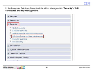 794 © 2010 IBM CorporationSocial Business
In the Integrated Solutions Console of the Video Manager click “Security” - “SSL
certificates and key management”.
 