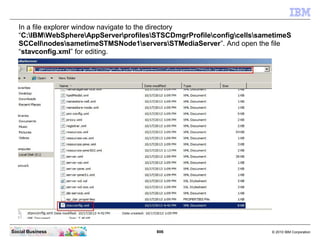 806 © 2010 IBM CorporationSocial Business
In a file explorer window navigate to the directory
“C:IBMWebSphereAppServerprofilesSTSCDmgrProfileconfigcellssametimeS
SCCellnodessametimeSTMSNode1serversSTMediaServer”. And open the file
“stavconfig.xml” for editing.
 
