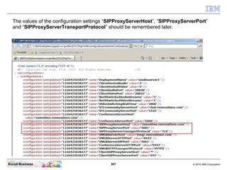 807 © 2010 IBM CorporationSocial Business
The values of the configuration settings “SIPProxyServerHost”, “SIPProxyServerPort”
and “SIPProxyServerTransportProtocol” should be remembered later.
 