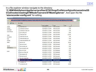 808 © 2010 IBM CorporationSocial Business
In a file explorer window navigate to the directory
“C:IBMWebSphereAppServerprofilesSTSCDmgrProfileconfigcellssametimeSS
CCellnodesmeetingSTMNode1serversSTMeetingServer”. And open the file
“stavrecorder-config.xml” for editing.
 