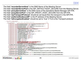 809 © 2010 IBM CorporationSocial Business
The field “recorderServerHost” is the DNS Name of the Meeting Server.
The field “recorderServerPort is the SIP_DEFAULTHOST_SECURE from the Meeting Server.
The field “proxyServerHost” is the DNS name of the Sametime Media Manager SIP-P/R.
The field “proxyServerPort” is the SIP_PROXY_HOST_SECURE from the SIP-P/R.
The field “sipTransportProtocol” should be set equal then the transport in the SIP-P/R.
The field “preferredOutboundIP” is the IP address of the Meeting Server.
The field “isEncryptionEnabled” should be set to “true” if TLS is the Transport protocol.
 