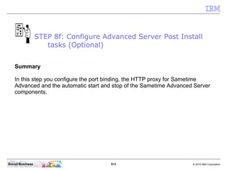 813 © 2010 IBM CorporationSocial Business
Summary
In this step you configure the port binding, the HTTP proxy for Sametime
Advanced and the automatic start and stop of the Sametime Advanced Server
components.
STEP 8f: Configure Advanced Server Post Install
tasks (Optional)
 